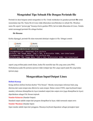 Mengetahui Tipe Sebuah File Dengan Perintah file
Perintah ini akan berguna untuk mengetahui isi file. Untuk melakukan ini gunakan perintah file untuk
menentukan tipe file. Nama file di Linux tidak diharuskan merefleksikan isi sebuah file. Misalnya
nama file seperti “picture.jpg” biasanya berisi gambar JPEG, hal ini tidak diharuskan di Linux. Sintaks
untuk memanggil perintah file sebagai berikut:

      file filename

Ketika dipanggil, perintah file akan mencetak deskripsi singkat isi file. Sebagai contoh:




seperti yang terlihat pada contoh diatas, kedua file memiliki tipe file yang sama yaitu PNG.
Perbedaannya pada file pertama (picture) tidak terdapat tipe file (.png) seperti pada file yang kedua
(picture.png).


                        Mengarahkan Input/Output Linux
Definisi Konsep
Ketiga definisi-definisi berikut disebut “File Stream”. Mereka menyimpan informasi baik yang
diterima dari suatu tempat atau dikirim ke suatu tempat. Dalam sistem UNIX, input keyboard (input
standar), informasi ditampilkan ke layar (standard output) dan output error (juga ditampilkan ke layar)
diperlakukan sebagai File Stream terpisah.
Standar Keluaran (Standar Output)
Standard output adalah output dari program dimapilkan ke layar, tidak termasuk output error.
Standar Masukan (Standar Input)
Input standar adalah input dari pengguna. Biasanya keyboard digunakan sebagai perangkat input
 