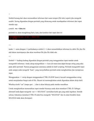 <

Simbol kurang dari akan memasukkan informasi dari suatu tempat (file teks) seperti jika mengetik
sendiri. Sering digunakan dengan perintah yang dirancang untuk mendapatkan informasi dari input
standar saja.

contoh : wc < date.txt

perintah wc akan menghitung baris, kata, dan karakter dari input date.txt




>>

tanda >> sama dengan (>) perbedaanya simbol (>>) akan menambahkan informasi ke akhir file jika file
ada bukan menimpanya dan akan membuat file jika file tidak ada.

<<

Simbol << kadang-kadang digunakan dengan perintah yang menggunakan input standar untuk
mengambil informasi. Anda cukup mengetikkan << kata (di mana kata dapat berupa string yang ada)
pada akhir perintah. Namun penggunaan utamanya adalah di shell scripting. Perintah mengambil input
anda sampai anda mengetik “kata”, yang menyebabkan perintah untuk menghentikan dan memproses
input.

Menggunakan << mirip dengan menggunakan CTRL-D (EOF kunci), kecuali menggunakan string
untuk menjalankan fungsi end-of-file. Desain ini memungkinkan untuk digunakan dalam skrip shell.

Misalnya ketik “cat” (tanpa opsi …) dan ia akan bekerja pada standar masukkan.

Untuk menghentikan memasukkan input standar biasanya anda akan menekan CTRL-D. Sebagai
alternatif anda dapat mengetik “cat << SELESAI”, kemudian ketik apa yang anda inginkan. Setelah
selesai, bukannya menekan CTRL-D anda bisa mengetik “SELESAI” dan itu akan berakhir (kata
SELESAI tidak akan disimpan).
 
