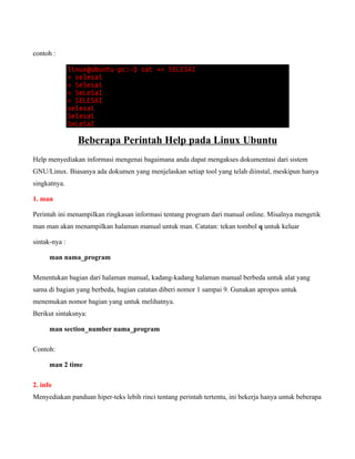 contoh :




               Beberapa Perintah Help pada Linux Ubuntu
Help menyediakan informasi mengenai bagaimana anda dapat mengakses dokumentasi dari sistem
GNU/Linux. Biasanya ada dokumen yang menjelaskan setiap tool yang telah diinstal, meskipun hanya
singkatnya.

1. man

Perintah ini menampilkan ringkasan informasi tentang program dari manual online. Misalnya mengetik
man man akan menampilkan halaman manual untuk man. Catatan: tekan tombol q untuk keluar

sintak-nya :

      man nama_program

Menentukan bagian dari halaman manual, kadang-kadang halaman manual berbeda untuk alat yang
sama di bagian yang berbeda, bagian catatan diberi nomor 1 sampai 9. Gunakan apropos untuk
menemukan nomor bagian yang untuk melihatnya.
Berikut sintaksnya:

      man section_number nama_program

Contoh:

      man 2 time

2. info
Menyediakan panduan hiper-teks lebih rinci tentang perintah tertentu, ini bekerja hanya untuk beberapa
 