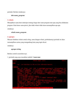perintah. Berikut sintaksnya:

     info nama_program

3. whatis
Menaplikan suatu baris deskripsi tentang fungsi dari suatu program atau apa yang bisa dilakukan
program. Kata harus sama persis, jika tidak whatis tidak akan menampilkan apa-apa.

sintaknya:

     whatis nama_program

4. apropos
Mencari database whatis untuk string, sama dengan whatis, perbedaannya perintah ini akan
menampilkan semua yang mengandung kata yang ingin dicari.

sintaknya

     apropos string

Berikut contoh screenshot-nya:

1. perintah yang saya masukkan adalah: $ man man
 