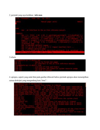 2. perintah yang saya ketikkan : info man




3.whatis




4. apropos, seperti yang anda lihat pada gambar dibawah bahwa perintah apropos akan menampilkan
semua deskripsi yang mengandung kata “time” :
 