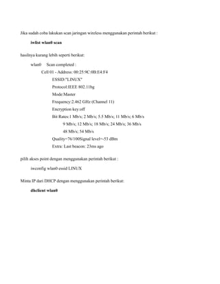 Jika sudah coba lakukan scan jaringan wireless menggunakan perintah berikut :

      iwlist wlan0 scan

hasilnya kurang lebih seperti berikut:

      wlan0     Scan completed :
              Cell 01 - Address: 00:25:9C:0B:E4:F4
                   ESSID:"LINUX"
                   Protocol:IEEE 802.11bg
                   Mode:Master
                   Frequency:2.462 GHz (Channel 11)
                   Encryption key:off
                   Bit Rates:1 Mb/s; 2 Mb/s; 5.5 Mb/s; 11 Mb/s; 6 Mb/s
                          9 Mb/s; 12 Mb/s; 18 Mb/s; 24 Mb/s; 36 Mb/s
                          48 Mb/s; 54 Mb/s
                   Quality=76/100Signal level=-53 dBm
                   Extra: Last beacon: 23ms ago

pilih akses point dengan menggunakan perintah berikut :

      iwconfig wlan0 essid LINUX

Minta IP dari DHCP dengan menggunakan perintah berikut:

      dhclient wlan0
 