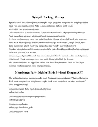 Synaptic Package Manager
Synaptic adalah aplikasi manajemen paket tingkat lanjut yang dapat menginstal dan menghapus setiap
paket yang tersedia untuk sistem Anda. Memakai antarmuka berbasis grafik seperti
application>Add/Remove Applications
Untuk meluncurkan Synaptic, dari menu System pilih Administration->Synaptic Package Manager.
Anda memerlukan hak akses administratif untuk menggunakan Synaptic.
ika Anda sudah tahu nama paket yang ingin diinstal atau dihapus, klik tombol Search, dan masukkan
nama paket. Anda dapat juga mencari paket melalui deskripsi paket tersebut (sebagai contoh, Anda
dapat menemukan seluruh paket yang mengandung kata “arcade” atau “mathematics”).
Gunakan kategori dibagian kiri untuk menyaring daftar paket. Untuk kembali ke daftar kategori selesah
melakukan pencarian, klik Sections.
Untuk menginstal paket, klik kotak disebalahnya dan pilih Mark for installation. Jika berubah pikiran,
pilih Unmark. Untuk menghapus paket yang sudah diinstal, pilih Mark for Removal.
Jika Anda telah selesai, klik Apply dan Ubuntu akan melakukan perubahan. Jika Anda tidak ingin
membuat perubahan apapun, cukup tutup jendela saja.


       Manajemen Paket Melalui Baris Perintah Dengan APT
Jika Anda sudah nyaman menggunakan Terminal, Anda dapat menggunakan apt (Advanced Packaging
Tool) untuk menginstal dan menghapus perangkat lunak. Anda memerlukan hak akses administratif
untuk menggunakan apt.

Untuk meng-update daftar paket, ketik dalam terminal:
sudo apt-get update

Untuk menginstal seluruh update yang tersedia:
sudo apt-get upgrade

Untuk menginstal paket:
sudo apt-get install nama_paket

Untuk menghapus paket:
 