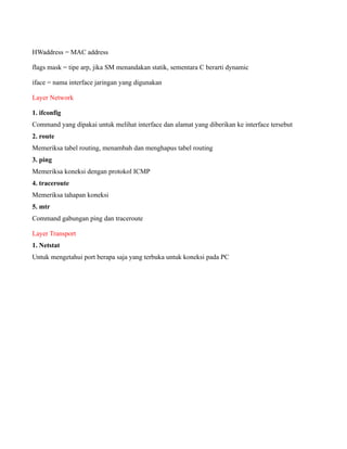 HWaddress = MAC address

flags mask = tipe arp, jika SM menandakan statik, sementara C berarti dynamic

iface = nama interface jaringan yang digunakan

Layer Network

1. ifconfig
Command yang dipakai untuk melihat interface dan alamat yang diberikan ke interface tersebut
2. route
Memeriksa tabel routing, menambah dan menghapus tabel routing
3. ping
Memeriksa koneksi dengan protokol ICMP
4. traceroute
Memeriksa tahapan koneksi
5. mtr
Command gabungan ping dan traceroute

Layer Transport
1. Netstat
Untuk mengetahui port berapa saja yang terbuka untuk koneksi pada PC
 