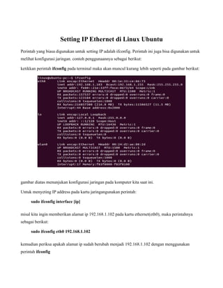 Setting IP Ethernet di Linux Ubuntu
Perintah yang biasa digunakan untuk setting IP adalah ifconfig. Perintah ini juga bisa digunakan untuk
melihat konfigurasi jaringan. contoh penggunaannya sebagai berikut:

ketikkan perintah ifconfig pada terminal maka akan muncul kurang lebih seperti pada gambar berikut:




gambar diatas menunjukan konfigurasi jaringan pada komputer kita saat ini.

Untuk menyeting IP address pada kartu jaringangunakan perintah:

     sudo ifconfig interface [ip]

misal kita ingin memberikan alamat ip 192.168.1.102 pada kartu ethernet(eth0), maka perintahnya
sebagai berikut:

     sudo ifconfig eth0 192.168.1.102

kemudian periksa apakah alamat ip sudah berubah menjadi 192.168.1.102 dengan menggunakan
perintah ifconfig
 