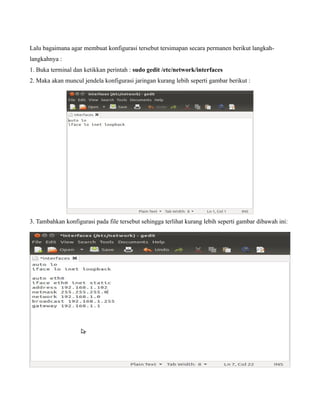 Lalu bagaimana agar membuat konfigurasi tersebut tersimapan secara permanen berikut langkah-
langkahnya :
1. Buka terminal dan ketikkan perintah : sudo gedit /etc/network/interfaces
2. Maka akan muncul jendela konfigurasi jaringan kurang lebih seperti gambar berikut :




3. Tambahkan konfigurasi pada file tersebut sehingga terlihat kurang lebih seperti gambar dibawah ini:
 
