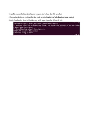 4. setelah menambahkan konfigurasi simpan dan keluar dari file tersebut.
5. kemudian ketikkan perintah berikut pada terminal sudo /etc/init.d/networking restart
Jika berhasil maka akan terlihat kurang lebih seperti gambar dibawah ini :
 