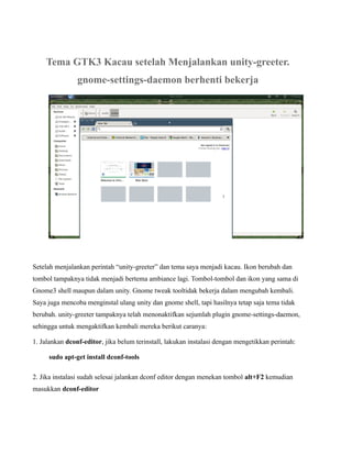 Tema GTK3 Kacau setelah Menjalankan unity-greeter.
                gnome-settings-daemon berhenti bekerja




Setelah menjalankan perintah “unity-greeter” dan tema saya menjadi kacau. Ikon berubah dan
tombol tampaknya tidak menjadi bertema ambiance lagi. Tombol-tombol dan ikon yang sama di
Gnome3 shell maupun dalam unity. Gnome tweak tooltidak bekerja dalam mengubah kembali.
Saya juga mencoba menginstal ulang unity dan gnome shell, tapi hasilnya tetap saja tema tidak
berubah. unity-greeter tampaknya telah menonaktifkan sejumlah plugin gnome-settings-daemon,
sehingga untuk mengaktifkan kembali mereka berikut caranya:

1. Jalankan dconf-editor, jika belum terinstall, lakukan instalasi dengan mengetikkan perintah:

     sudo apt-get install dconf-tools

2. Jika instalasi sudah selesai jalankan dconf editor dengan menekan tombol alt+F2 kemudian
masukkan dconf-editor
 