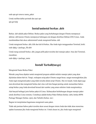 sudo apt-get remove nama_paket

Untuk melihat daftar perintah dan opsi apt:
apt-get help


                                Instal/uninstal berkas .deb
Berkas .deb adalah paket Debian. Berkas paket yang berhubungan dengan Ubuntu mempunyai
akhiran .deb karena Ubuntu mempunyai hubungan erat dengan distribusi Debian GNU/Linux. Anda
membutuhkan hak akses administratif untuk menginstal berkas .deb

Untuk menginstal berkas .deb, klik dua kali di berkas. Jika Anda ingin menggunakan Terminal, ketik:
sudo dpkg -i package_file.deb

Untuk meng-uninstall berkas .deb, jangan pilih paket tersebut dari manajer paket. Atau dari Terminal,
masukkan:
sudo dpkg -r package_name


                                  Install Tarball(tar.gz)
Menginstal Suatu Berkas Paket

Metode yang biasa dipakai untuk menginstal program adalah melalui manajer paket yang akan
dijelaskan dalam bab ini. Tetapi, walaupun arsip paket Ubuntu sangat besar, sangat memungkinkan jika
Anda ingin menginstal paket yang tidak tersedia dalam arsip Ubuntu. Jika ini terjadi, Anda dapat juga
men-download dan menginstal berkas dari situs web lain.Sangat penting untuk memastikan bahwa
setiap berkas yang Anda download berasal dari sumber yang aman sebelum Anda menginstalnya.

Ada banyak berbagai jenis berkas paket di Linux. Kebanyakan berhubungan dengan manajer paket
untuk distribusi Linux tertentu. Contohnya adalah berkas Paket Debian (berkas .deb), berkas RPM
Package Manager (berkas .rpm), dan Tarballs (berkas .tar.)

Bagian ini menjelaskan bagaimana menginstal suatu paket.

Tidak ada jaminan bahwa paket tersebut akan sesuai dengan sistem Anda dan tidak akan menerima
update keamanan jika Anda menginstal berkas ini. Untuk alasan ini, jika Anda ingin menginstal
 