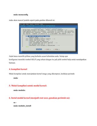 make menuconfig

maka akan muncul jendela seperti pada gambar dibawah ini:




Anda harus memilih pilihan yang berbeda sesuai kebutuhan anda. Setiap opsi
konfigurasi memiliki tombol HELP yang terkait dengan itu jadi pilih tombol help untuk mendapatkan
bantuan.


4. kompilasi kernel

Mulai kompilasi untuk menciptakan kernel image yang dikompresi, ketikkan perintah:

     make



5. Mulai kompilasi untuk modul kernel:

     make modules



6. Instal modul kernel (menjadi root user, gunakan perintah su):

     su -
     make modules_install
 