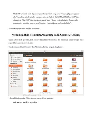 Jika GDM terinstal, anda dapat menjalankan perintah yang sama (“sudo dpkg-reconfigure
     gdm”) untuk beralih ke display manager lainnya, baik itu LightDM, KDM, Slim, GDM dan
     sebagainya. Jika GDM tidak terpasang, ganti “gdm” dalam perintah di atas dengan salah
     satu manajer tampilan yang terinstal (contoh: “sudo dpkg-reconfigure lightdm”).

Restart komputer untuk melihat perubahan.


    Menambahkan Minimize,Maximize pada Gnome 3 Ubuntu
secara default pada gnome 3, pada window tidak terdapat minimize dan maximize, hanya terdapat close
perhatikkan gambar dibawah ini :

Untuk menambahkan Minimize dan Maximize, berikut langkah-langkahnya :




1. Install Configuration Editor, dengan mengetikkan perintah :

     sudo apt-get install gconf-editor
 