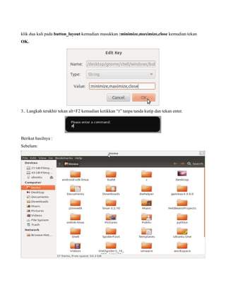 klik dua kali pada button_layout kemudian masukkan :minimize,maximize,close kemudian tekan
OK.




3.. Langkah terakhir tekan alt+F2 kemudian ketikkan “r” tanpa tanda kutip dan tekan enter.




Berikut hasilnya :
Sebelum:
 