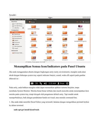 Sesudah :




      Menampilkan Semua Icon/Indicators pada Panel Ubuntu
Jika anda menggunakan ubuntu dengan lingkungan unity (unity environment), mungkin anda akan
akrab dengan beberapa system tray seperti indicator baterei, sound, waktu dll seperti pada gambar
dibawah ini :



Pada unity, anda bahkan mungkin tidak dapat memastikan aplikasi tertentu berjalan, tanpa
membuka System Monitor. Mereka benar-benar terbuka dan masih mencoba untuk menempatkan ikon
mereka pada system tray, tetapi dicegah oleh pengaturan default unity. Tapi mudah untuk
memperbaikinya, baik dengan pendekatan hands-on/visual, atau metode command-line.

1. Jika anda tidak memiliki Dconf Editor yang terinstall, lakukan dengan mengetikkan perintah berikut
ke dalam terminal:

     sudo apt-get install dconf-tools
 