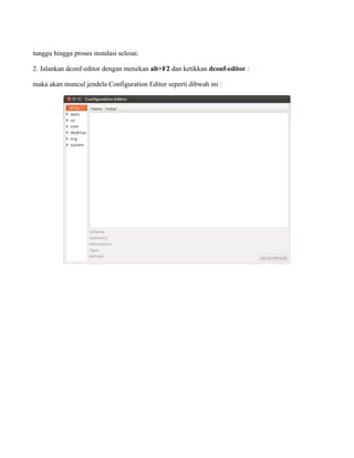 tunggu hingga proses instalasi selesai.

2. Jalankan dconf-editor dengan menekan alt+F2 dan ketikkan dconf-editor :

maka akan muncul jendela Configuration Editor seperti dibwah ini :
 