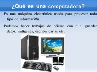 ¿Qué es una computadora?
Es una máquina electrónica usada para procesar todo
tipo de información.
Podemos hacer trabajos de oficina con ella, guardar
datos, imágenes, escribir cartas etc.