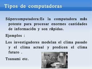 Tipos de computadoras
S ú per computadora:Es la computadora m á s
potente para procesar enormes cantidades
de informaci ó n y son r á pidas.
Ejemplos :
Los investigadores modelan el clima pasado
y el clima actual y predicen el clima
futuro .
Tsunami etc.