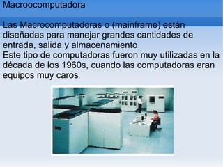 Macroocomputadora
Las Macrocomputadoras o (mainframe) están
diseñadas para manejar grandes cantidades de
entrada, salida y almacenamiento
Este tipo de computadoras fueron muy utilizadas en la
década de los 1960s, cuando las computadoras eran
equipos muy caros.
