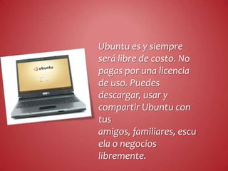 Ubuntu es y siempre
será libre de costo. No
pagas por una licencia
de uso. Puedes
descargar, usar y
compartir Ubuntu con
tus
amigos, familiares, escu
ela o negocios
libremente.
 