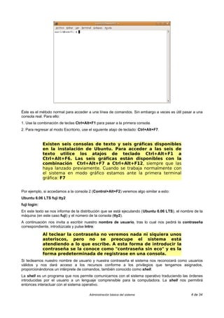 Éste es el método normal para acceder a una línea de comandos. Sin embargo a veces es útil pasar a una
consola real. Para ello:
1. Use la combinación de teclas Ctrl+Alt+F1 para pasar a la primera consola.
2. Para regresar al modo Escritorio, use el siguiente atajo de teclado: Ctrl+Alt+F7.


              Existen seis consolas de texto y seis gráficas disponibles
              en la instalación de Ubuntu. Para acceder a las seis de
              texto utilice los atajos de teclado Ctrl+Alt+F1 a
              Ctrl+Alt+F6. Las seis gráficas están disponibles con la
              combinación Ctrl+Alt+F7 a Ctrl+Alt+F12, siempre que las
              haya lanzado previamente. Cuando se trabaja normalmente con
              el sistema en modo gráfico estamos ante la primera terminal
              gráfica: F7


Por ejemplo, si accedamos a la consola 2 (Control+Alt+F2) veremos algo similar a esto:
Ubuntu 6.06 LTS fuji tty2
fuji login:
En este texto se nos informa de la distribución que se está ejecutando (Ubuntu 6.06 LTS), el nombre de la
máquina (en este caso fuji) y el número de la consola (tty2).
A continuación nos invita a escribir nuestro nombre de usuario, tras lo cual nos pedirá la contraseña
correspondiente, introdúzcala y pulse Intro.

              Al teclear la contraseña no veremos nada ni siquiera unos
              asteriscos, pero no se preocupe el sistema está
              atendiendo a lo que escribe. A esta forma de introducir la
              contraseña se la conoce como "contraseña sin eco" y es la
              forma predeterminada de registrase en una consola.
Si tecleamos nuestro nombre de usuario y nuestra contraseña el sistema nos reconocerá como usuarios
válidos y nos dará acceso a los recursos conforme a los privilegios que tengamos asignados,
proporcionándonos un intérprete de comandos, también conocido como shell.
La shell es un programa que nos permite comunicarnos con el sistema operativo traduciendo las órdenes
introducidas por el usuario a un lenguaje comprensible para la computadora. La shell nos permitirá
entonces interactuar con el sistema operativo.

                                         Administración básica del sistema                        4 de 34
 