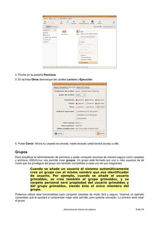 4. Pinche en la pestaña Permisos
5. En la línea Otros desmarque las casillas Lectura y Ejecución.




6. Pulse Cerrar. Ahora su carpeta es privada, nadie excepto usted tendrá acceso a ella.


Grupos
Para simplificar la administración de permisos y poder compartir recursos de manera segura como carpetas
y archivos, GNU/Linux nos permite crear grupos. Un grupo está formado por uno o más usuarios de tal
modo que los privilegios del grupo son también concedidos a cada uno de sus integrantes.

            Cuando se añade un usuario el sistema automáticamente
            crea un grupo con el mismo nombre que ese identificador
            de usuario. Por ejemplo, cuando se añade el usuario
            grimaldos, se crea también el grupo grimaldos, y su
            carpeta personal será propiedad del usuario grimaldos y
            del grupo grimaldos, siendo éste el único miembro del
            grupo.
Podemos utilizar esta funcionalidad para compartir carpetas de modo fácil y seguro. Veamos un ejemplo
comentado que le ayudará a comprender mejor este sencillo, pero potente concepto. Lo primero será crear
el grupo.


                                        Administración básica del sistema                        9 de 34
 