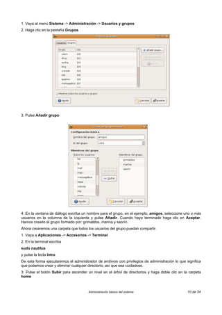 1. Vaya al menú Sistema -> Administración -> Usuarios y grupos
2. Haga clic en la pestaña Grupos




3. Pulse Añadir grupo




4. En la ventana de diálogo escriba un nombre para el grupo, en el ejemplo, amigos, seleccione uno o más
usuarios en la columna de la izquierda y pulse Añadir. Cuando haya terminado haga clic en Aceptar.
Hemos creado el grupo formado por: grimaldos, marina y saorín.
Ahora crearemos una carpeta que todos los usuarios del grupo puedan compartir.
1. Vaya a Aplicaciones -> Accesorios -> Terminal
2. En la terminal escriba
sudo nautilus
y pulse la tecla Intro
De esta forma ejecutaremos el administrador de archivos con privilegios de administración lo que significa
que podemos crear y eliminar cualquier directorio, así que sea cuidadoso.
3. Pulse el botón Subir para ascender un nivel en el árbol de directorios y haga doble clic en la carpeta
home



                                       Administración básica del sistema                          10 de 34
 