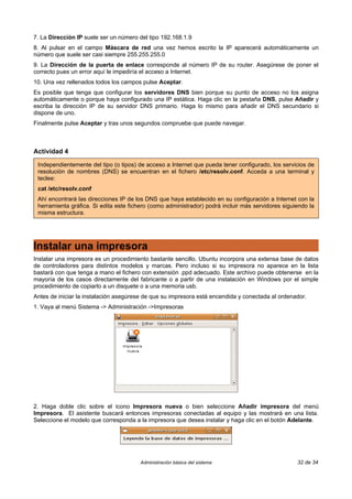7. La Dirección IP suele ser un número del tipo 192.168.1.9
8. Al pulsar en el campo Máscara de red una vez hemos escrito la IP aparecerá automáticamente un
número que suele ser casi siempre 255.255.255.0
9. La Dirección de la puerta de enlace corresponde al número IP de su router. Asegúrese de poner el
correcto pues un error aquí le impediría el acceso a Internet.
10. Una vez rellenados todos los campos pulse Aceptar.
Es posible que tenga que configurar los servidores DNS bien porque su punto de acceso no los asigna
automáticamente o porque haya configurado una IP estática. Haga clic en la pestaña DNS, pulse Añadir y
escriba la dirección IP de su servidor DNS primario. Haga lo mismo para añadir el DNS secundario si
dispone de uno.
Finalmente pulse Aceptar y tras unos segundos compruebe que puede navegar.



Actividad 4

 Independientemente del tipo (o tipos) de acceso a Internet que pueda tener configurado, los servicios de
 resolución de nombres (DNS) se encuentran en el fichero /etc/resolv.conf. Acceda a una terminal y
 teclee:
 cat /etc/resolv.conf
 Ahí encontrará las direcciones IP de los DNS que haya establecido en su configuración a Internet con la
 herramienta gráfica. Si edita este fichero (como administrador) podrá incluir más servidores siguiendo la
 misma estructura.




Instalar una impresora
Instalar una impresora es un procedimiento bastante sencillo. Ubuntu incorpora una extensa base de datos
de controladores para distintos modelos y marcas. Pero incluso si su impresora no aparece en la lista
bastará con que tenga a mano el fichero con extensión .ppd adecuado. Este archivo puede obtenerse en la
mayoría de los casos directamente del fabricante o a partir de una instalación en Windows por el simple
procedimiento de copiarlo a un disquete o a una memoria usb.
Antes de iniciar la instalación asegúrese de que su impresora está encendida y conectada al ordenador.
1. Vaya al menú Sistema -> Administración ->Impresoras




2. Haga doble clic sobre el icono Impresora nueva o bien seleccione Añadir impresora del menú
Impresora. El asistente buscará entonces impresoras conectadas al equipo y las mostrará en una lista.
Seleccione el modelo que corresponda a la impresora que desea instalar y haga clic en el botón Adelante.




                                       Administración básica del sistema                           32 de 34
 