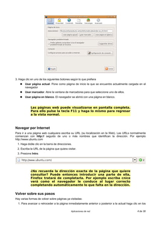 3. Haga clic en uno de los siguientes botones según lo que prefiera
    ●   Usar página actual. Pone como página de inicio la que se encuentre actualmente cargada en el
        navegador
    ●   Usar marcador. Abre la ventana de marcadores para que seleccione uno de ellos.
    ●   Usar página en blanco. El navegador se abrirá con una página en blanco.


            Las páginas web puede visualizarse en pantalla completa.
            Para ello pulse la tecla F11 y haga lo mismo para regresar
            a la vista normal.



Navegar por Internet
Para ir a una página web cualquiera escriba su URL (su localización en la Web). Las URLs normalmente
comienzan con http:// seguido de uno o más nombres que identifican la dirección. Por ejemplo
http://www.ubuntu.com
 1. Haga doble clic en la barra de direcciones.
 2. Escriba la URL de la página que quiera visitar.
 3. Presione Intro.




            ¿No recuerda la dirección exacta de la página que quiere
            consultar? Puede entonces introducir una parte de ella,
            Firefox tratará de completarla. Por ejemplo escriba cnice
            verá como el navegador le conduce al lugar correcto
            completando automáticamente lo que falta en la dirección.

Volver sobre sus pasos
Hay varias formas de volver sobre páginas ya visitadas:
  1. Para avanzar o retroceder a la página inmediatamente anterior o posterior a la actual haga clic en los

                                              Aplicaciones de red                                   4 de 38
 