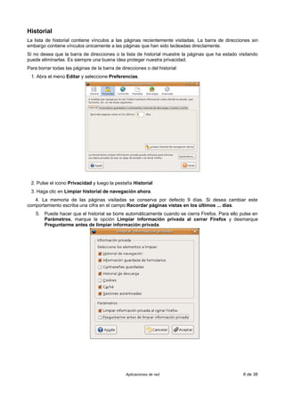 Historial
La lista de historial contiene vínculos a las páginas recientemente visitadas. La barra de direcciones sin
embargo contiene vínculos únicamente a las páginas que han sido tecleadas directamente.
Si no desea que la barra de direcciones o la lista de historial muestre la páginas que ha estado visitando
puede eliminarlas. Es siempre una buena idea proteger nuestra privacidad.
Para borrar todas las páginas de la barra de direcciones o del historial:
 1. Abra el menú Editar y seleccione Preferencias.




 2. Pulse el icono Privacidad y luego la pestaña Historial
 3. Haga clic en Limpiar historial de navegación ahora.
   4. La memoria de las páginas visitadas se conserva por defecto 9 días. Si desea cambiar este
comportamiento escriba una cifra en el campo Recordar páginas vistas en los últimos ... días.
    5. Puede hacer que el historial se borre automáticamente cuando se cierra Firefox. Para ello pulse en
       Parámetros, marque la opción Limpiar información privada al cerrar Firefox y desmarque
       Preguntarme antes de limpiar información privada.




                                               Aplicaciones de red                                 6 de 38
 