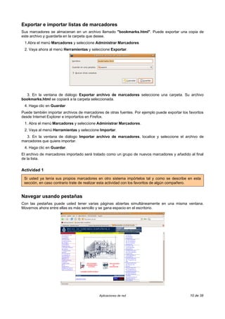 Exportar e importar listas de marcadores
Sus marcadores se almacenan en un archivo llamado "bookmarks.html". Puede exportar una copia de
este archivo y guardarla en la carpeta que desee.
 1.Abra el menú Marcadores y seleccione Administrar Marcadores
 2. Vaya ahora al menú Herramientas y seleccione Exportar.




  3. En la ventana de diálogo Exportar archivo de marcadores seleccione una carpeta. Su archivo
bookmarks.html se copiará a la carpeta seleccionada.
 4. Haga clic en Guardar
Puede también importar archivos de marcadores de otras fuentes. Por ejemplo puede exportar los favoritos
desde Internet Explorer e importarlos en Firefox.
 1. Abra el menú Marcadores y seleccione Administrar Marcadores.
 2. Vaya al menú Herramientas y seleccione Importar.
  3. En la ventana de diálogo Importar archivo de marcadores, localice y seleccione el archivo de
marcadores que quiere importar.
 4. Haga clic en Guardar.
El archivo de marcadores importado será tratado como un grupo de nuevos marcadores y añadido al final
de la lista.


Actividad 1

 Si usted ya tenía sus propios marcadores en otro sistema impórtelos tal y como se describe en esta
 sección, en caso contrario trate de realizar esta actividad con los favoritos de algún compañero.


Navegar usando pestañas
Con las pestañas puede usted tener varias páginas abiertas simultáneamente en una misma ventana.
Movernos ahora entre ellas es más sencillo y se gana espacio en el escritorio.




                                            Aplicaciones de red                                 10 de 38
 