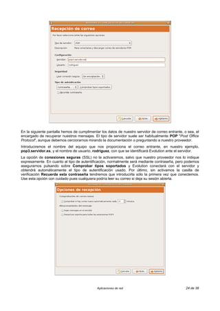 En la siguiente pantalla hemos de cumplimentar los datos de nuestro servidor de correo entrante, o sea, el
encargado de recuperar nuestros mensajes. El tipo de servidor suele ser habitualmente POP "Post Office
Protocol", aunque debemos cerciorarnos mirando la documentación o preguntando a nuestro proveedor.
Introduciremos el nombre del equipo que nos proporciona el correo entrante, en nuestro ejemplo,
pop3.servidor.es, y el nombre de usuario, rodriguez, con que se identificará Evolution ante el servidor.
La opción de conexiones seguras (SSL) no la activaremos, salvo que nuestro proveedor nos lo indique
expresamente. En cuanto al tipo de autentificación, normalmente será mediante contraseña, pero podemos
asegurarnos pulsando sobre Comprobar tipos soportados y Evolution conectará con el servidor y
obtendrá automáticamente el tipo de autentificación usado. Por último, sin activamos la casilla de
verificación Recuerda esta contraseña tendremos que introducirla sólo la primera vez que conectemos.
Use esta opción con cuidado pues cualquiera podría leer su correo si deja su sesión abierta.




                                             Aplicaciones de red                                  24 de 38
 
