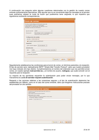 A continuación nos pregunta sobre algunas cuestiones relacionadas con la gestión de nuestro correo
entrante suficientemente descriptivas. Sólo apuntar que no es conveniente dejar los mensajes en el servidor
pues podríamos rebasar la cuota de buzón que pudiéramos tener asignada, lo que impediría que
siguiéramos recibiendo correspondencia.




Seguidamente establecemos las condiciones para el envío de correo, en términos parecidos a la recepción.
El tipo de servidor será, habitualmente SMTP "Simple Mail Transfer Protocol", salvo que nuestro proveedor
nos haya indicado otro tipo distinto. Cumplimentaremos el nombre del ordenador que nos permitirá enviar
correo, en nuestro ejemplo mail.servidor.es, y el nombre de usuario, rodriguez, que suele coincidir con el
requerido para la recepción.
La mayoría de los servidores requerirán la autenticación para poder enviar mensajes, por lo que
marcaremos la casilla El servidor requiere autenticación.
Respecto a las opciones relativas a las conexiones seguras y al tipo de autenticación dejaremos las
establecidas por defecto, como en el caso del correo entrante, salvo que tengamos instrucciones precisas
del proveedor en otro sentido.




                                             Aplicaciones de red                                   25 de 38
 