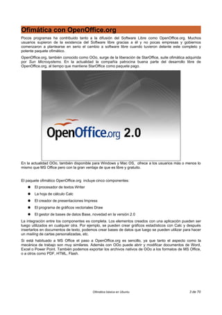 Ofimática con OpenOffice.org
Pocos programas ha contribuido tanto a la difusión del Software Libre como OpenOffice.org. Muchos
usuarios supieron de la existencia del Software libre gracias a él y no pocas empresas y gobiernos
comenzaron a plantearse en serio el cambio a software libre cuando tuvieron delante este completo y
potente paquete ofimático.
OpenOffice.org, también conocido como OOo, surge de la liberación de StarOffice, suite ofimática adquirida
por Sun Microsystems. En la actualidad la compañía patrocina buena parte del desarrollo libre de
OpenOffice.org, al tiempo que mantiene StarOffice como paquete pago.




En la actualidad OOo, también disponible para Windows y Mac OS, ofrece a los usuarios más o menos lo
mismo que MS Office pero con la gran ventaja de que es libre y gratuito.


El paquete ofimático OpenOffice.org incluye cinco componentes:
   ●   El procesador de textos Writer
   ●   La hoja de cálculo Calc
   ●   El creador de presentaciones Impress
   ●   El programa de gráficos vectoriales Draw
   ●   El gestor de bases de datos Base, novedad en la versión 2.0
La integración entre los componentes es completa. Los elementos creados con una aplicación pueden ser
luego utilizados en cualquier otra. Por ejemplo, se pueden crear gráficos estadísticos con Calc y después
insertarlos en documentos de texto, podemos crear bases de datos que luego se pueden utilizar para hacer
un mailing de cartas personalizadas, etc.
Si está habituado a MS Office el paso a OpenOffice.org es sencillo, ya que tanto el aspecto como la
mecánica de trabajo son muy similares. Además con OOo puede abrir y modificar documentos de Word,
Excel o Power Point. También podemos exportar los archivos nativos de OOo a los formatos de MS Office,
o a otros como PDF, HTML, Flash.




                                          Ofimática básica en Ubuntu                               3 de 70
 