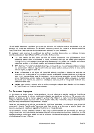 De esta forma obtenemos un archivo que puede ser mostrado por cualquier visor de documentos PDF, sin
embargo, no puede ser modificado. Por lo tanto, debemos guardar una copia en el formato nativo de
OpenOffice Writer (.odt) que nos permitirá su edición posterior, en caso necesario.
En cualquier caso tenemos la posibilidad de archivar nuestros documentos en múltiples formatos
estandarizados desde OpenOffice.org Writer, entre ellos destacaremos:
   ●   TXT, para ficheros de texto plano. Es decir, sin realces tipográficos y sin posibilidad de incluir
       elementos ajenos como ilustraciones o tablas. Usaremos este tipo de fichero para compartir
       información pura que, posteriormente puede ser formateada o procesada con cualquier herramienta
       específica, también es el indicado para los archivos de configuración del sistema.
   ●   RTF, Rich Text Format (Formato de texto enriquecido) cuando sea necesario dotar al documento de
       una presentación utilizando algunos elementos de realce relativos exclusivamente al texto, como
       cursiva, negrita, cuerpo de letra, etc.
   ●   HTML, corresponde a las siglas de HyperText Markup Language (Lenguaje de Marcado de
       Hipertexto). Es un lenguaje de programación basado en etiquetas que se colocan en un fichero de
       texto y son comprensibles para un navegador. Los documentos generados en este formato se
       llaman hipertextos y admiten realce en los textos, colores, imágenes, tablas, vínculos en el propio
       documento o en Internet, etc. Usaremos este tipo de archivo cuando el trabajo esté destinado a su
       publicación en la web.
   ●   XHTML. Está llamado a sustituir al HTML como formato para páginas web, por esta razón la versión
       de OpenOffice 2.0 lo incorpora como novedad.


Dar formato a la página
Un procesador de textos guarda cierta semejanza con una máquina de escribir mecánica. Cuando se
escribe con una máquina lo primero es introducir el papel que puede ser un folio, un A4, un sobre, etc.
Después tenemos que fijar el margen izquierdo y el derecho utilizando la regla. También tendremos que
configurar el tamaño de los espacios entre líneas (simple, doble, etc) Finalmente, después de asegurarnos
de que la máquina tiene cinta, nos ponemos a escribir.
Cada vez que llegamos al final de una línea hay que darle separador y si queremos que tenga una
presentación decente "apañárnoslas" para que cada línea termine a la altura de la anterior dando más
espacios, subrayando o cortando la palabra. Realmente un trabajo delicado.
Por el contrario, cuando lanzamos Writer se nos carga automáticamente un documento que tiene ya
configurados todos estos parámetros por defecto. Pero en muchas ocasiones no son los deseados. Así que
deberá aprender a modificarlos, a este proceso le llamamos "dar formato a la página". Para ello en el menú
principal vaya a Formato ->Página...



                                          Ofimática básica en Ubuntu                               9 de 70
 