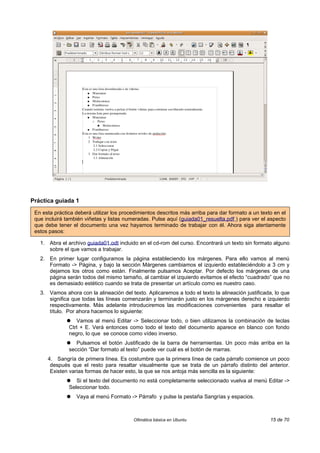 Práctica guiada 1

 En esta práctica deberá utilizar los procedimientos descritos más arriba para dar formato a un texto en el
 que incluirá también viñetas y listas numeradas. Pulse aquí (guiada01_resuelta.pdf ) para ver el aspecto
 que debe tener el documento una vez hayamos terminado de trabajar con él. Ahora siga atentamente
 estos pasos:

   1. Abra el archivo guiada01.odt incluido en el cd-rom del curso. Encontrará un texto sin formato alguno
      sobre el que vamos a trabajar.
   2. En primer lugar configuramos la página estableciendo los márgenes. Para ello vamos al menú
      Formato -> Página, y bajo la sección Márgenes cambiamos el izquierdo estableciéndolo a 3 cm y
      dejamos los otros como están. Finalmente pulsamos Aceptar. Por defecto los márgenes de una
      página serán todos del mismo tamaño, al cambiar el izquierdo evitamos el efecto “cuadrado” que no
      es demasiado estético cuando se trata de presentar un artículo como es nuestro caso.
   3. Vamos ahora con la alineación del texto. Aplicaremos a todo el texto la alineación justificada, lo que
      significa que todas las líneas comenzarán y terminarán justo en los márgenes derecho e izquierdo
      respectivamente. Más adelante introduciremos las modificaciones convenientes para resaltar el
      título. Por ahora hacemos lo siguiente:
              ●   Vamos al menú Editar -> Seleccionar todo, o bien utilizamos la combinación de teclas
               Ctrl + E. Verá entonces como todo el texto del documento aparece en blanco con fondo
               negro, lo que se conoce como vídeo inverso.
              ●   Pulsamos el botón Justificado de la barra de herramientas. Un poco más arriba en la
               sección “Dar formato al texto” puede ver cuál es el botón de marras.
      4. Sangría de primera línea. Es costumbre que la primera línea de cada párrafo comience un poco
       después que el resto para resaltar visualmente que se trata de un párrafo distinto del anterior.
       Existen varias formas de hacer esto, la que se nos antoja más sencilla es la siguiente:
              ●   Si el texto del documento no está completamente seleccionado vuelva al menú Editar ->
               Seleccionar todo.
              ●   Vaya al menú Formato -> Párrafo y pulse la pestaña Sangrías y espacios.



                                          Ofimática básica en Ubuntu                                15 de 70
 