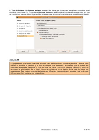 6. Tipo de informe. Un informe estático mostrará los datos que hubiera en las tablas o consultas en el
momento de su creación. En cambio el informe dinámico será actualizado automáticamente cada vez que
se introduzcan nuevos datos. Diga también si desea crear el informe inmediatamente o modificar su diseño.




Actividad 5

 Le proponemos que diseñe una base de datos para informatizar su biblioteca personal. Dedique unos
 minutos a sopesar la cantidad y el tipo de campos que necesitará, de manera que le faciliten las
 consultas posteriores. Decídase y cree la base de datos. Introduzca algunos registros y trate de
 recuperar la información. Es la mejor forma de comprobar si el diseño de la base le cubre sus
 necesidades. Sea curioso, cree varias bases con diferentes características y averigüe cual es la más
 idónea. Aprenderá bastante con esta práctica.




                                         Ofimática básica en Ubuntu                              70 de 70
 