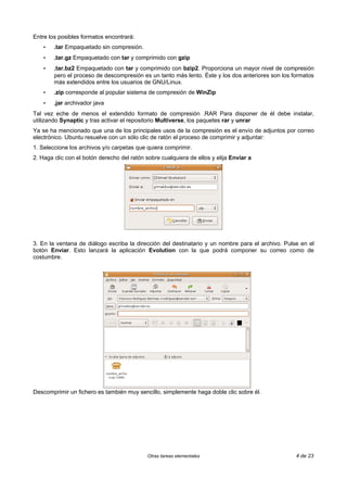 Entre los posibles formatos encontrará:
    •   .tar Empaquetado sin compresión.
    •   .tar.gz Empaquetado con tar y comprimido con gzip
    •   .tar.bz2 Empaquetado con tar y comprimido con bzip2. Proporciona un mayor nivel de compresión
        pero el proceso de descompresión es un tanto más lento. Éste y los dos anteriores son los formatos
        más extendidos entre los usuarios de GNU/Linux.
    •   .zip corresponde al popular sistema de compresión de WinZip
    •   .jar archivador java
Tal vez eche de menos el extendido formato de compresión .RAR Para disponer de él debe instalar,
utilizando Synaptic y tras activar el repositorio Multiverse, los paquetes rar y unrar
Ya se ha mencionado que una de los principales usos de la compresión es el envío de adjuntos por correo
electrónico. Ubuntu resuelve con un sólo clic de ratón el proceso de comprimir y adjuntar:
1. Seleccione los archivos y/o carpetas que quiera comprimir.
2. Haga clic con el botón derecho del ratón sobre cualquiera de ellos y elija Enviar a




3. En la ventana de diálogo escriba la dirección del destinatario y un nombre para el archivo. Pulse en el
botón Enviar. Esto lanzará la aplicación Evolution con la que podrá componer su correo como de
costumbre.




Descomprimir un fichero es también muy sencillo, simplemente haga doble clic sobre él.




                                             Otras tareas elementales                              4 de 23
 