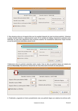 2. Nos situamos ahora en el espacio libre que ha quedado después de crear la primera partición. Volvemos
a pulsar el botón derecho y seleccionamos nuevo. En la ventana de diálogo crearemos la partición como
extendida. En este caso utilizaremos todo el tamaño restante. No necesitamos seleccionar ningún formato
ya que las particiones extendidas carecen de él.




3.Seleccione ahora la partición extendida recién creada. Cree en ella una partición lógica con sistema de
archivos linux-swap. Recuerde las indicaciones de más arriba sobre el tamaño de esta partición.




4. Finalmente y siguiendo el mismo procedimiento cree una partición lógica con sistema de archivos ext3,


                                            Instalación de Ubuntu                                19 de 25
 