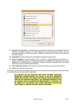 ●   Conectar con el servidor: Esta opción abre una ventana emergente en la que podemos poner la
       dirección de cualquier servidor FTP, SSH, WebDAV, etc. al que queremos conectar. Una vez
       conectado veremos el contenido del servidor integrado en Nautilus como si fuese una carpeta más
       de nuestro sistema.
   ●   Propiedades: Permite configurar las propiedades del elemento seleccionado.
   ●   Vaciar la papelera: Cuando queremos borrar un fichero o carpeta tenemos dos opciones. Lo
       podemos simplemente eliminar y entonces lo perderemos completamente o podemos moverlo a la
       papelera por si posteriormente lo necesitamos. Cuando vaciamos la papelera todos los objetos
       contenidos en ella se perderán definitivamente.
   ●   Cerrar todas las ventanas: Cierra todas las ventanas de Nautilus que pudiera tener abiertas.
   ●   Cerrar: Cierra sólo la ventana actual.
No todas las opciones son ejecutables siempre, por eso en ciertas situaciones algunas de ellas aparecerán
en gris indicando con ello que no están disponibles.

            La mayoría de las opciones del menú pueden activarse
            utilizando combinaciones de teclas a las que llamamos
            atajos de teclado. Los atajos de teclado están indicados al
            lado de las opciones del menú, por ejemplo podemos crear
            un carpeta con la combinación Mayúsculas-> Control-> N.
            Si repite con frecuencia una cierta operación encontrará
            más rápido y cómodo hacerlo desde el teclado.




                                                Gestión de archivos                               7 de 24
 