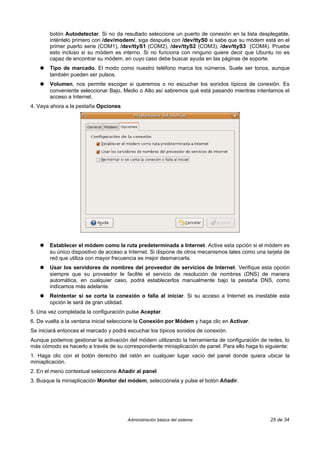 botón Autodetectar. Si no da resultado seleccione un puerto de conexión en la lista desplegable,
       inténtelo primero con /dev/modem/, siga después con /dev/ttyS0 si sabe que su módem está en el
       primer puerto serie (COM1), /dev/ttyS1 (COM2), /dev/ttyS2 (COM3), /dev/ttyS3 (COM4). Pruebe
       esto incluso si su módem es interno. Si no funciona con ninguno quiere decir que Ubuntu no es
       capaz de encontrar su módem, en cuyo caso debe buscar ayuda en las páginas de soporte.
   ●   Tipo de marcado. El modo como nuestro teléfono marca los números. Suele ser tonos, aunque
       también pueden ser pulsos.
   ●   Volumen, nos permite escoger si queremos o no escuchar los sonidos típicos de conexión. Es
       conveniente seleccionar Bajo, Medio o Alto así sabremos qué está pasando mientras intentamos el
       acceso a Internet.
4. Vaya ahora a la pestaña Opciones




   ●   Establecer el módem como la ruta predeterminada a Internet. Active esta opción si el módem es
       su único dispositivo de acceso a Internet. Si dispone de otros mecanismos tales como una tarjeta de
       red que utiliza con mayor frecuencia es mejor desmarcarla.
   ●   Usar los servidores de nombres del proveedor de servicios de Internet. Verifique esta opción
       siempre que su proveedor le facilite el servicio de resolución de nombres (DNS) de manera
       automática, en cualquier caso, podrá establecerlos manualmente bajo la pestaña DNS, como
       indicamos más adelante.
   ●   Reintentar si se corta la conexión o falla al iniciar. Si su acceso a Internet es inestable esta
       opción le será de gran utilidad.
5. Una vez completada la configuración pulse Aceptar.
6. De vuelta a la ventana inicial seleccione la Conexión por Módem y haga clic en Activar.
Se iniciará entonces el marcado y podrá escuchar los típicos sonidos de conexión.
Aunque podemos gestionar la activación del módem utilizando la herramienta de configuración de redes, lo
más cómodo es hacerlo a través de su correspondiente miniaplicación de panel. Para ello haga lo siguiente:
1. Haga clic con el botón derecho del ratón en cualquier lugar vacío del panel donde quiera ubicar la
miniaplicación.
2. En el menú contextual seleccione Añadir al panel
3. Busque la miniaplicación Monitor del módem, selecciónela y pulse el botón Añadir.




                                        Administración básica del sistema                         25 de 34
 