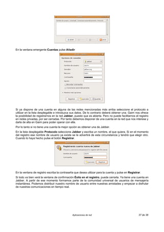 En la ventana emergente Cuentas pulse Añadir




Si ya dispone de una cuenta en alguna de las redes mencionadas más arriba seleccione el protocolo a
utilizar en la lista desplegable e introduzca sus datos. De lo contrario deberá obtener una. Gaim nos ofrece
la posibilidad de registrarnos en la red Jabber, puesto que es abierta. Pero no puede facilitarnos el registro
en redes privadas, por ser cerradas. Por tanto debemos disponer de una cuenta en la red que nos interese y
darla de alta en Gaim para poder operar con ella.
Por lo tanto si no tiene una cuenta la mejor opción es obtener una de Jabber.
En la lista desplegable Protocolo seleccione Jabber y escriba un nombre, el que quiera. Si en el momento
del registro ese nombre de usuario ya existe se le advertirá de esta circunstancia y tendrá que elegir otro.
Cuando lo haya hecho pulse el botón Registrar.




En la ventana de registro escriba la contraseña que desea utilizar para la cuenta y pulse en Registrar.
Si todo va bien verá la ventana de confirmación Éxito en el registro, puede cerrarla. Ya tiene una cuenta en
Jabber. A partir de ese momento formamos parte de la comunidad universal de usuarios de mensajería
instantánea. Podemos distribuir nuestro nombre de usuario entre nuestras amistades y empezar a disfrutar
de nuestras comunicaciones en tiempo real.




                                               Aplicaciones de red                                   37 de 38
 