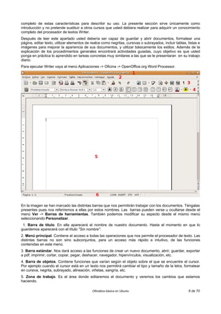 completo de estas características para describir su uso. La presente sección sirve únicamente como
introducción y no pretende sustituir a otros cursos que usted debiera realizar para adquirir un conocimiento
completo del procesador de textos Writer.
Después de leer este apartado usted debería ser capaz de guardar y abrir documentos, formatear una
página, editar texto, utilizar elementos de realce como negritas, cursivas o subrayados, incluir tablas, listas e
imágenes para mejorar la apariencia de sus documentos, y utilizar básicamente los estilos. Además de la
explicación de los procedimientos generales encontrará actividades guiadas, cuyo objetivo es que usted
ponga en práctica lo aprendido en tareas concretas muy similares a las que se le presentaran en su trabajo
diario.
Para ejecutar Writer vaya al menú Aplicaciones -> Oficina -> OpenOffice.org Word Processor.




En la imagen se han marcado las distintas barras que nos permitirán trabajar con los documentos. Téngalas
presentes pues nos referiremos a ellas por estos nombres. Las barras pueden verse u ocultarse desde el
menú Ver -> Barras de herramientas. También podemos modificar su aspecto desde el mismo menú
seleccionando Personalizar.
 1. Barra de título. En ella aparecerá el nombre de nuestro documento. Hasta el momento en que lo
guardemos aparecerá con el título "Sin nombre".
2. Menú principal. Contiene el acceso a todas las operaciones que nos permite el procesador de texto. Las
distintas barras no son sino subconjuntos, para un acceso más rápido e intuitivo, de las funciones
contenidas en este menú.
3. Barra estándar. Nos dará acceso a las funciones de crear un nuevo documento, abrir, guardar, exportar
a pdf, imprimir, cortar, copiar, pegar, deshacer, navegador, hipervínculos, visualización, etc.
4. Barra de objetos. Contiene funciones que varían según el objeto sobre el que se encuentre el cursor.
Por ejemplo cuando el cursor está en un texto nos permitirá cambiar el tipo y tamaño de la letra, formatear
en cursiva, negrita, subrayado, alineación, viñetas, sangría, etc.
5. Zona de trabajo. Es el área donde editaremos el documento y veremos los cambios que estamos
haciendo.

                                            Ofimática básica en Ubuntu                                   6 de 70
 