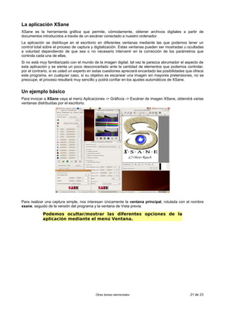 La aplicación XSane
XSane es la herramienta gráfica que permite, cómodamente, obtener archivos digitales a partir de
documentos introducidos a través de un escáner conectado a nuestro ordenador.
La aplicación se distribuye en el escritorio en diferentes ventanas mediante las que podemos tener un
control total sobre el proceso de captura y digitalización. Estas ventanas pueden ser mostradas u ocultadas
a voluntad dependiendo de que sea o no necesario intervenir en la corrección de los parámetros que
controla cada una de ellas.
Si no está muy familiarizado con el mundo de la imagen digital, tal vez le parezca abrumador el aspecto de
esta aplicación y se sienta un poco desconcertado ante la cantidad de elementos que podemos controlar,
por el contrario, si es usted un experto en estas cuestiones apreciará encantado las posibilidades que ofrece
este programa, en cualquier caso, si su objetivo es escanear una imagen sin mayores pretensiones, no se
preocupe, el proceso resultará muy sencillo y podrá confiar en los ajustes automáticos de XSane.


Un ejemplo básico
Para invocar a XSane vaya al menú Aplicaciones -> Gráficos -> Escáner de imagen XSane, obtendrá varias
ventanas distribuidas por el escritorio.




Para realizar una captura simple, nos interesan únicamente la ventana principal, rotulada con el nombre
xsane, seguido de la versión del programa y la ventana de Vista previa.

            Podemos ocultar/mostrar las diferentes opciones de la
            aplicación mediante el menú Ventana.




                                            Otras tareas elementales                                21 de 23
 