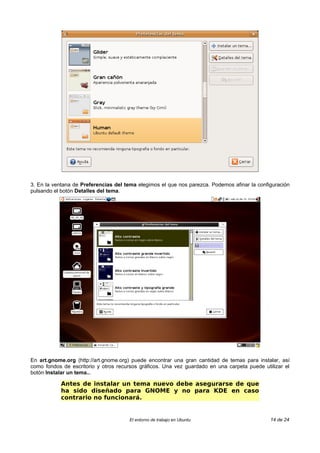 3. En la ventana de Preferencias del tema elegimos el que nos parezca. Podemos afinar la configuración
pulsando el botón Detalles del tema.




En art.gnome.org (http://art.gnome.org) puede encontrar una gran cantidad de temas para instalar, así
como fondos de escritorio y otros recursos gráficos. Una vez guardado en una carpeta puede utilizar el
botón Instalar un tema...

            Antes de instalar un tema nuevo debe asegurarse de que
            ha sido diseñado para GNOME y no para KDE en caso
            contrario no funcionará.


                                      El entorno de trabajo en Ubuntu                         14 de 24
 