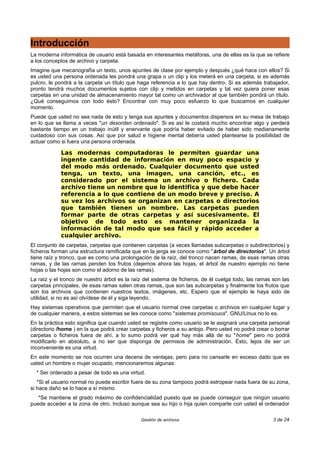Introducción
La moderna informática de usuario está basada en interesantes metáforas, una de ellas es la que se refiere
a los conceptos de archivo y carpeta.
Imagine que mecanografía un texto, unos apuntes de clase por ejemplo y después ¿qué hace con ellos? Si
es usted una persona ordenada les pondrá una grapa o un clip y los meterá en una carpeta, si es además
pulcro, le pondrá a la carpeta un título que haga referencia a lo que hay dentro. Si es además trabajador,
pronto tendrá muchos documentos sujetos con clip y metidos en carpetas y tal vez quiera poner esas
carpetas en una unidad de almacenamiento mayor tal como un archivador al que también pondrá un título.
¿Qué conseguimos con todo ésto? Encontrar con muy poco esfuerzo lo que buscamos en cualquier
momento.
Puede que usted no sea nada de esto y tenga sus apuntes y documentos dispersos en su mesa de trabajo
en lo que se llama a veces "un desorden ordenado". Si es así le costará mucho encontrar algo y perderá
bastante tiempo en un trabajo inútil y enervante que podría haber evitado de haber sido medianamente
cuidadoso con sus cosas. Así que por salud e higiene mental debería usted plantearse la posibilidad de
actuar como si fuera una persona ordenada.

            Las modernas computadoras le permiten guardar una
            ingente cantidad de información en muy poco espacio y
            del modo más ordenado. Cualquier documento que usted
            tenga, un texto, una imagen, una canción, etc., es
            considerado por el sistema un archivo o fichero. Cada
            archivo tiene un nombre que lo identifica y que debe hacer
            referencia a lo que contiene de un modo breve y preciso. A
            su vez los archivos se organizan en carpetas o directorios
            que también tienen un nombre. Las carpetas pueden
            formar parte de otras carpetas y así sucesivamente. El
            objetivo de todo esto es mantener organizada la
            información de tal modo que sea fácil y rápido acceder a
            cualquier archivo.
El conjunto de carpetas, carpetas que contienen carpetas (a veces llamadas subcarpetas o subdirectorios) y
ficheros forman una estructura ramificada que en la jerga se conoce como "árbol de directorios". Un árbol
tiene raíz y tronco, que es como una prolongación de la raíz, del tronco nacen ramas, de esas ramas otras
ramas, y de las ramas penden los frutos (dejemos ahora las hojas, el árbol de nuestro ejemplo no tiene
hojas o las hojas son como el adorno de las ramas).
La raíz y el tronco de nuestro árbol es la raíz del sistema de ficheros, de él cuelga todo, las ramas son las
carpetas principales, de esas ramas salen otras ramas, que son las subcarpetas y finalmente los frutos que
son los archivos que contienen nuestros textos, imágenes, etc. Espero que el ejemplo le haya sido de
utilidad, si no es así olvídese de él y siga leyendo.
Hay sistemas operativos que permiten que el usuario normal cree carpetas o archivos en cualquier lugar y
de cualquier manera, a estos sistemas se les conoce como "sistemas promiscuos". GNU/Linux no lo es.
En la práctica esto significa que cuando usted se registre como usuario se le asignará una carpeta personal
(directorio /home ) en la que podrá crear carpetas y ficheros a su antojo. Pero usted no podrá crear o borrar
carpetas o ficheros fuera de ahí, a lo sumo podrá ver qué hay más allá de su "home" pero no podrá
modificarlo en absoluto, a no ser que disponga de permisos de administración. Ésto, lejos de ser un
inconveniente es una virtud.
En este momento se nos ocurren una decena de ventajas, pero para no cansarle en exceso dado que es
usted un hombre o mujer ocupado, mencionaremos algunas:
  * Ser ordenado a pesar de todo es una virtud.
   *Si el usuario normal no puede escribir fuera de su zona tampoco podrá estropear nada fuera de su zona,
si hace daño se lo hace a sí mismo.
   *Se mantiene el grado máximo de confidencialidad puesto que se puede conseguir que ningún usuario
puede acceder a la zona de otro. Incluso aunque sea su hijo o hija quien comparte con usted el ordenador

                                              Gestión de archivos                                     3 de 24
 