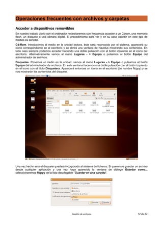Operaciones frecuentes con archivos y carpetas
Acceder a dispositivos removibles
En nuestro trabajo diario con el ordenador necesitaremos con frecuencia acceder a un Cdrom, una memoria
flash, un disquete o una cámara digital. El procedimiento para ver y en su caso escribir en este tipo de
medios es sencillo.
Cd-Rom. Introducimos el medio en la unidad lectora, éste será reconocido por el sistema, aparecerá su
icono correspondiente en el escritorio y se abrirá una ventana de Nautilus mostrando sus contenidos. En
todo caso siempre podemos acceder haciendo una doble pulsación con el botón izquierdo en el icono del
escritorio. Alternativamente vamos al menú Lugares - > Equipo o pulsamos el botón Equipo del
administrador de archivos.
Disquetes. Ponemos el medio en la unidad, vamos al menú Lugares - > Equipo o pulsamos el botón
Equipo del administrador de archivos. En esta ventana hacemos una doble pulsación con el botón izquierdo
en el icono con el título Disquetera. Aparecerá entonces un icono en el escritorio (de nombre floppy) y se
nos mostrarán los contenidos del disquete.




Una vez hecho esto el disquete quedará incorporado al sistema de ficheros. Si queremos guardar un archivo
desde cualquier aplicación y una vez haya aparecido la ventana de diálogo Guardar como...
seleccionaremos floppy de la lista desplegable "Guardar en una carpeta".




                                             Gestión de archivos                                  12 de 24
 