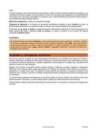 ratón.
También podemos usar el procedimiento de arrastrar y soltar entre dos ventanas abiertas de Nautilus, una
mostrando el directorio origen y la otra el destino, o bien con una sola ventana eligiendo en el panel lateral la
vista árbol, para una mayor comodidad. Si tomamos uno o varios elementos previamente seleccionados y
los arrastramos hasta la carpeta destino:
Movemos el elemento, es decir, lo cambiamos de lugar.
Copiamos el elemento si al tiempo de arrastrarlo mantenemos pulsada la tecla Control, es decir, el
elemento permanecerá en su carpeta de origen y creamos una copia completa en la carpeta destino.
Finalmente puede crear un enlace a cualquier elemento seleccionado activando el menú contextual con el
botón derecho del ratón y eligiendo Crear un enlace, se creará un fichero con el nombre del original
precedido de Enlace hacia...


Actividad 3

 En el Administrador de archivos Nautilus, con la vista de Árbol activada, seleccione un fichero, o grupo
 de ficheros y arrástrelos hasta otra carpeta mientra mantiene pulsada la tecla [Alt], observará cómo el
 cursor cambia de forma y muestra un signo de interrogación. A soltar la pulsación, un menú contextual le
 preguntará qué quiere hacer: copiar, mover, enlazar, o cancelar la operación. Descubra así otra forma
 de gestionar los archivos.



Guardar y recuperar archivos
Una de las mayores ventajas de usar herramientas informáticas es la facilidad que ofrecen en cuanto a
archivar, organizar y recuperar la información. Para ello, es conveniente adquirir una cierta soltura a la hora
de recorrer el árbol de directorios y localizar rápidamente dónde guardar un trabajo para, posteriormente
editarlo de nuevo en caso necesario.
Nautilus nos permite una gestión ágil de nuestros ficheros. Podemos moverlos, copiarlos o eliminarlos
fácilmente. Sin embargo todas estas operaciones con Nautilus se efectúan sobre ficheros ya creados y
guardados en nuestro disco duro. El objetivo de este apartado es aprender a recuperar un fichero para
continuar con su edición y archivar un trabajo directamente desde el programa que estemos utilizando para
su confección.
La mayoría de las aplicaciones integradas en el entorno gráfico de Ubuntu utilizan una ventana común para
permitir guardar o recuperar un archivo desde alguna carpeta de nuestra estructura de directorios.
Cuando desde cualquier aplicación ejecutamos la acción de abrir nos aparece la ventana de diálogo abrir
archivos.




                                                Gestión de archivos                                     19 de 24
 
