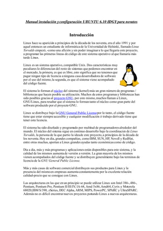 Manual instalación y configuración UBUNTU 6.10 EDGY para novatos


                                    Introducción
Linux hace su aparición a principios de la década de los noventa, era el año 1991 y por
aquel entonces un estudiante de informática de la Universidad de Helsinki, llamado Linus
Torvalds empezó, -como una afición y sin poder imaginar a lo que llegaria este proyecto,
a programar las primeras lineas de código de este sistema operativo al que llamaria más
tarde Linux.

Linux es un sistema operativo, compatible Unix. Dos características muy
peculiares lo diferencian del resto de sistemas que podemos encontrar en
el mercado, la primera, es que es libre, esto significa que no tenemos que
pagar ningun tipo de licencia a ninguna casa desarrolladora de software
por el uso del mismo, la segunda, es que el sistema viene acompañado
del código fuente.

El sistema lo forman el núcleo del sistema (kernel) más un gran número de programas /
bibliotecas que hacen posible su utilización. Muchos de estos programas y bibliotecas han
sido posibles gracias al proyecto GNU, por esto mismo, muchos llaman a Linux,
GNU/Linux, para resaltar que el sistema lo forman tanto el núcleo como gran parte del
software producido por el proyecto GNU.

Linux se distribuye bajo la GNU General Public Licensepor lo tanto, el código fuente
tiene que estar siempre accesible y cualquier modificación ó trabajo derivado tiene que
tener esta licencia.

El sistema ha sido diseñado y programado por multitud de programadores alrededor del
mundo. El núcleo del sistema sigue en continuo desarrollo bajo la coordinacio de Linus
                                                                                 n
Torvalds, la persona de la que partio la idea de este proyecto, a principios de la década de
los noventa. Hoy en dia, grandes compañias, como IBM, SUN, HP, Novell y RedHat,
entre otras muchas, aportan a Linux grandes ayudas tanto económicas como de código.

Dia a dia, más y más programas y aplicaciones están disponibles para este sistema, y la
calidad de los mismos aumenta de versión a versión. La gran mayoría de los mismos
vienen acompañados del código fuente y se distribuyen generalmente bajo los terminos de
licencia de la GNU General Public License.

Más y más casas de software comercial distribuyen sus productos para Linux y la
presencia del mismo en empresas aumenta constantemente por la excelente relación
calidad-precio que se consigue con Linux.

Las arquitecturas en las que en un principio se puede utilizar Linux son Intel 386-, 486-,
Pentium, Pentium Pro, Pentium II/III/IV, IA-64, Amd 5x86, Amd64, Cyrix y Motorola
68020,IBM S/390, zSeries, DEC Alpha, ARM, MIPS, PowerPC, SPARC y UltraSPARC.
Además no es dificil encontrar nuevos proyectos portando Linux a nuevas arquitexturas.
 