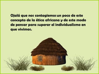 Ojalá que nos contagiemos un poco de este
concepto de la ética africana y de este modo
de pensar para superar el individualismo en
que vivimos.
 