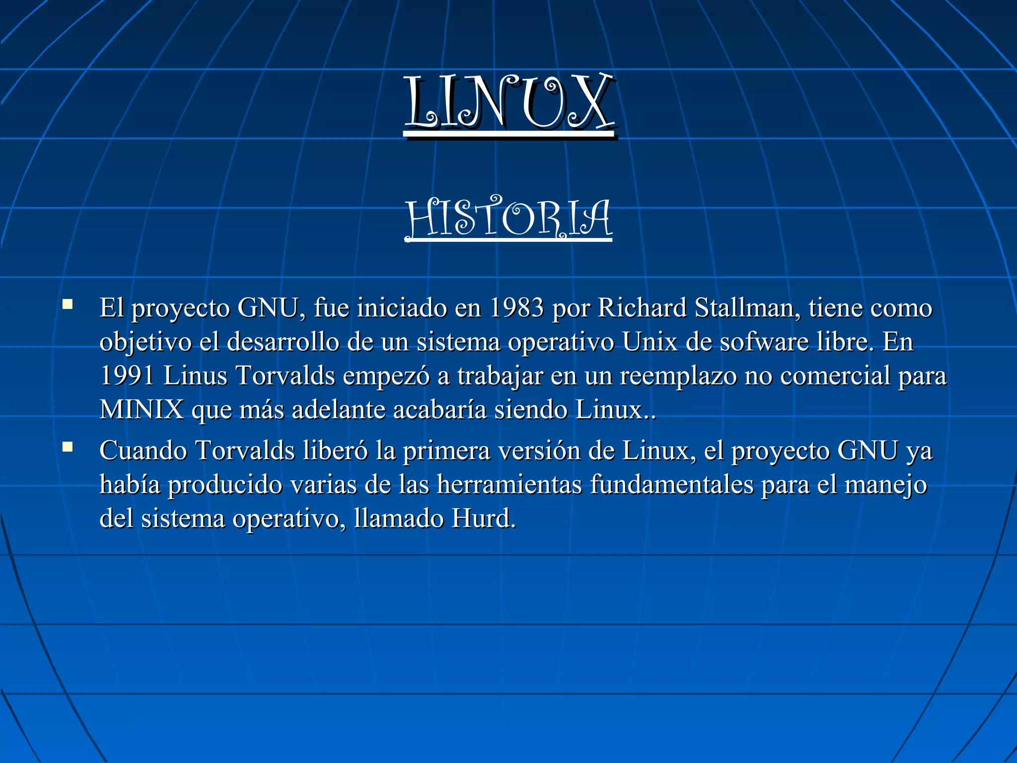 LINUX
                             HISTORIA
   El proyecto GNU, fue iniciado en 1983 por Richard Stallman, tiene como
    objetivo el desarrollo de un sistema operativo Unix de sofware libre. En
    1991 Linus Torvalds empezó a trabajar en un reemplazo no comercial para
    MINIX que más adelante acabaría siendo Linux..
   Cuando Torvalds liberó la primera versión de Linux, el proyecto GNU ya
    había producido varias de las herramientas fundamentales para el manejo
    del sistema operativo, llamado Hurd.
 