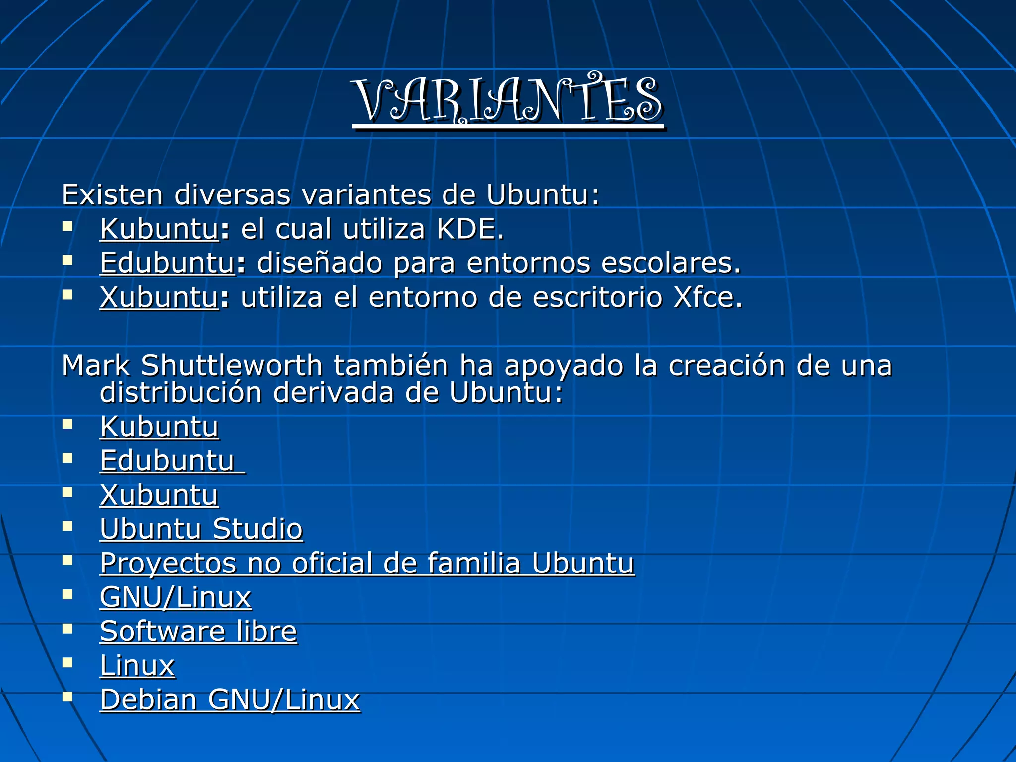 VARIANTES
Existen diversas variantes de Ubuntu:
 Kubuntu: el cual utiliza KDE.

 Edubuntu: diseñado para entornos escolares.

 Xubuntu: utiliza el entorno de escritorio Xfce.



Mark Shuttleworth también ha apoyado la creación de una
  distribución derivada de Ubuntu:
 Kubuntu

 Edubuntu

 Xubuntu

 Ubuntu Studio

 Proyectos no oficial de familia Ubuntu

 GNU/Linux

 Software libre

 Linux

 Debian GNU/Linux
 